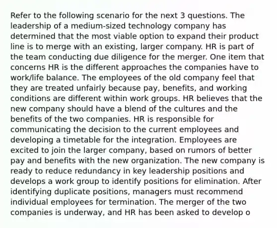 Refer to the following scenario for the next 3 questions. The leadership of a medium-sized technology company has determined that the most viable option to expand their product line is to merge with an existing, larger company. HR is part of the team conducting due diligence for the merger. One item that concerns HR is the different approaches the companies have to work/life balance. The employees of the old company feel that they are treated unfairly because pay, benefits, and working conditions are different within work groups. HR believes that the new company should have a blend of the cultures and the benefits of the two companies. HR is responsible for communicating the decision to the current employees and developing a timetable for the integration. Employees are excited to join the larger company, based on rumors of better pay and benefits with the new organization. The new company is ready to reduce redundancy in key leadership positions and develops a work group to identify positions for elimination. After identifying duplicate positions, managers must recommend individual employees for termination. The merger of the two companies is underway, and HR has been asked to develop o