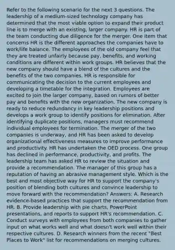 Refer to the following scenario for the next 3 questions. The leadership of a medium-sized technology company has determined that the most viable option to expand their product line is to merge with an existing, larger company. HR is part of the team conducting due diligence for the merger. One item that concerns HR is the different approaches the companies have to work/life balance. The employees of the old company feel that they are treated unfairly because pay, benefits, and working conditions are different within work groups. HR believes that the new company should have a blend of the cultures and the benefits of the two companies. HR is responsible for communicating the decision to the current employees and developing a timetable for the integration. Employees are excited to join the larger company, based on rumors of better pay and benefits with the new organization. The new company is ready to reduce redundancy in key leadership positions and develops a work group to identify positions for elimination. After identifying duplicate positions, managers must recommend individual employees for termination. The merger of the two companies is underway, and HR has been asked to develop organizational effectiveness measures to improve performance and productivity. HR has undertaken the OED process. One group has declined in performance, productivity, and profits. The leadership team has asked HR to review the situation and provide a recommendation. The manager of this group has a reputation of having an abrasive management style. Which is the best and most objective way for HR to support the company's position of blending both cultures and convince leadership to move forward with the recommendation? Answers: A. Research evidence-based practices that support the recommendation from HR. B. Provide leadership with pie charts, PowerPoint presentations, and reports to support HR's recommendation. C. Conduct surveys with employees from both companies to gather input on what works well and what doesn't work well within their respective cultures. D. Research winners from the recent "Best Places to Work" list for recommendations on merging cultures.