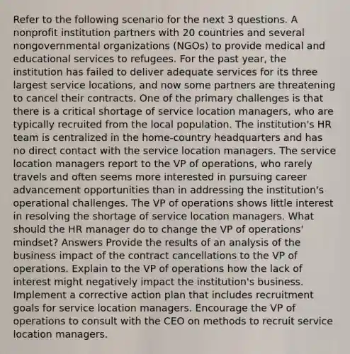 Refer to the following scenario for the next 3 questions. A nonprofit institution partners with 20 countries and several nongovernmental organizations (NGOs) to provide medical and educational services to refugees. For the past year, the institution has failed to deliver adequate services for its three largest service locations, and now some partners are threatening to cancel their contracts. One of the primary challenges is that there is a critical shortage of service location managers, who are typically recruited from the local population. The institution's HR team is centralized in the home-country headquarters and has no direct contact with the service location managers. The service location managers report to the VP of operations, who rarely travels and often seems more interested in pursuing career advancement opportunities than in addressing the institution's operational challenges. The VP of operations shows little interest in resolving the shortage of service location managers. What should the HR manager do to change the VP of operations' mindset? Answers Provide the results of an analysis of the business impact of the contract cancellations to the VP of operations. Explain to the VP of operations how the lack of interest might negatively impact the institution's business. Implement a corrective action plan that includes recruitment goals for service location managers. Encourage the VP of operations to consult with the CEO on methods to recruit service location managers.