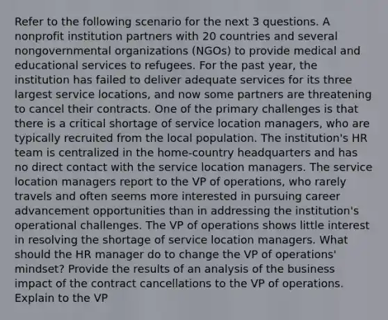 Refer to the following scenario for the next 3 questions. A nonprofit institution partners with 20 countries and several nongovernmental organizations (NGOs) to provide medical and educational services to refugees. For the past year, the institution has failed to deliver adequate services for its three largest service locations, and now some partners are threatening to cancel their contracts. One of the primary challenges is that there is a critical shortage of service location managers, who are typically recruited from the local population. The institution's HR team is centralized in the home-country headquarters and has no direct contact with the service location managers. The service location managers report to the VP of operations, who rarely travels and often seems more interested in pursuing career advancement opportunities than in addressing the institution's operational challenges. The VP of operations shows little interest in resolving the shortage of service location managers. What should the HR manager do to change the VP of operations' mindset? Provide the results of an analysis of the business impact of the contract cancellations to the VP of operations. Explain to the VP