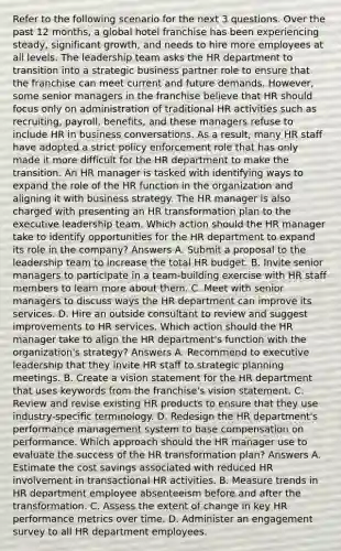 Refer to the following scenario for the next 3 questions. Over the past 12 months, a global hotel franchise has been experiencing steady, significant growth, and needs to hire more employees at all levels. The leadership team asks the HR department to transition into a strategic business partner role to ensure that the franchise can meet current and future demands. However, some senior managers in the franchise believe that HR should focus only on administration of traditional HR activities such as recruiting, payroll, benefits, and these managers refuse to include HR in business conversations. As a result, many HR staff have adopted a strict policy enforcement role that has only made it more difficult for the HR department to make the transition. An HR manager is tasked with identifying ways to expand the role of the HR function in the organization and aligning it with business strategy. The HR manager is also charged with presenting an HR transformation plan to the executive leadership team. Which action should the HR manager take to identify opportunities for the HR department to expand its role in the company? Answers A. Submit a proposal to the leadership team to increase the total HR budget. B. Invite senior managers to participate in a team-building exercise with HR staff members to learn more about them. C. Meet with senior managers to discuss ways the HR department can improve its services. D. Hire an outside consultant to review and suggest improvements to HR services. Which action should the HR manager take to align the HR department's function with the organization's strategy? Answers A. Recommend to executive leadership that they invite HR staff to strategic planning meetings. B. Create a vision statement for the HR department that uses keywords from the franchise's vision statement. C. Review and revise existing HR products to ensure that they use industry-specific terminology. D. Redesign the HR department's performance management system to base compensation on performance. Which approach should the HR manager use to evaluate the success of the HR transformation plan? Answers A. Estimate the cost savings associated with reduced HR involvement in transactional HR activities. B. Measure trends in HR department employee absenteeism before and after the transformation. C. Assess the extent of change in key HR performance metrics over time. D. Administer an engagement survey to all HR department employees.