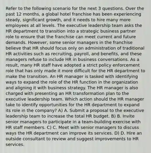 Refer to the following scenario for the next 3 questions. Over the past 12 months, a global hotel franchise has been experiencing steady, significant growth, and it needs to hire many more employees at all levels. The executive leadership team asks the HR department to transition into a strategic business partner role to ensure that the franchise can meet current and future demands. However, some senior managers in the franchise believe that HR should focus only on administration of traditional HR activities such as recruiting, payroll, and benefits, and these managers refuse to include HR in business conversations. As a result, many HR staff have adopted a strict policy enforcement role that has only made it more difficult for the HR department to make the transition. An HR manager is tasked with identifying ways to expand the role of the HR function in the organization and aligning it with business strategy. The HR manager is also charged with presenting an HR transformation plan to the executive leadership team. Which action should the HR manager take to identify opportunities for the HR department to expand its role in the company? A) A. Submit a proposal to the executive leadership team to increase the total HR budget. B) B. Invite senior managers to participate in a team-building exercise with HR staff members. C) C. Meet with senior managers to discuss ways the HR department can improve its services. D) D. Hire an outside consultant to review and suggest improvements to HR services.