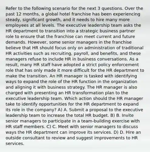 Refer to the following scenario for the next 3 questions. Over the past 12 months, a global hotel franchise has been experiencing steady, significant growth, and it needs to hire many more employees at all levels. The executive leadership team asks the HR department to transition into a strategic business partner role to ensure that the franchise can meet current and future demands. However, some senior managers in the franchise believe that HR should focus only on administration of traditional HR activities such as recruiting, payroll, and benefits, and these managers refuse to include HR in business conversations. As a result, many HR staff have adopted a strict policy enforcement role that has only made it more difficult for the HR department to make the transition. An HR manager is tasked with identifying ways to expand the role of the HR function in the organization and aligning it with business strategy. The HR manager is also charged with presenting an HR transformation plan to the executive leadership team. Which action should the HR manager take to identify opportunities for the HR department to expand its role in the company? A) A. Submit a proposal to the executive leadership team to increase the total HR budget. B) B. Invite senior managers to participate in a team-building exercise with HR staff members. C) C. Meet with senior managers to discuss ways the HR department can improve its services. D) D. Hire an outside consultant to review and suggest improvements to HR services.