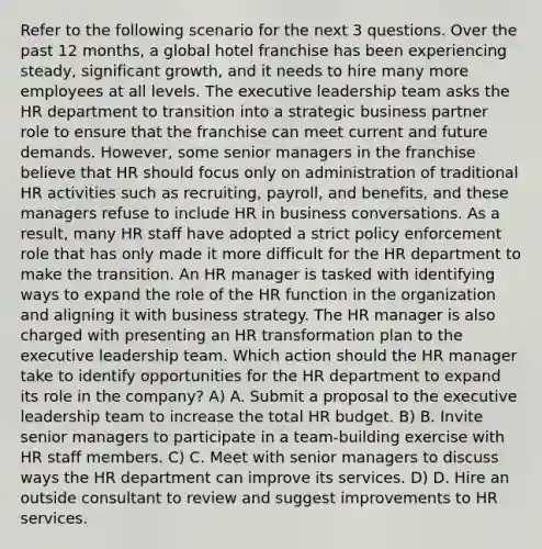 Refer to the following scenario for the next 3 questions. Over the past 12 months, a global hotel franchise has been experiencing steady, significant growth, and it needs to hire many more employees at all levels. The executive leadership team asks the HR department to transition into a strategic business partner role to ensure that the franchise can meet current and future demands. However, some senior managers in the franchise believe that HR should focus only on administration of traditional HR activities such as recruiting, payroll, and benefits, and these managers refuse to include HR in business conversations. As a result, many HR staff have adopted a strict policy enforcement role that has only made it more difficult for the HR department to make the transition. An HR manager is tasked with identifying ways to expand the role of the HR function in the organization and aligning it with business strategy. The HR manager is also charged with presenting an HR transformation plan to the executive leadership team. Which action should the HR manager take to identify opportunities for the HR department to expand its role in the company? A) A. Submit a proposal to the executive leadership team to increase the total HR budget. B) B. Invite senior managers to participate in a team-building exercise with HR staff members. C) C. Meet with senior managers to discuss ways the HR department can improve its services. D) D. Hire an outside consultant to review and suggest improvements to HR services.