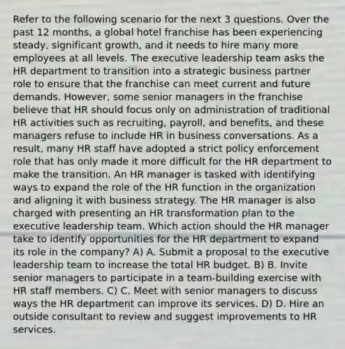 Refer to the following scenario for the next 3 questions. Over the past 12 months, a global hotel franchise has been experiencing steady, significant growth, and it needs to hire many more employees at all levels. The executive leadership team asks the HR department to transition into a strategic business partner role to ensure that the franchise can meet current and future demands. However, some senior managers in the franchise believe that HR should focus only on administration of traditional HR activities such as recruiting, payroll, and benefits, and these managers refuse to include HR in business conversations. As a result, many HR staff have adopted a strict policy enforcement role that has only made it more difficult for the HR department to make the transition. An HR manager is tasked with identifying ways to expand the role of the HR function in the organization and aligning it with business strategy. The HR manager is also charged with presenting an HR transformation plan to the executive leadership team. Which action should the HR manager take to identify opportunities for the HR department to expand its role in the company? A) A. Submit a proposal to the executive leadership team to increase the total HR budget. B) B. Invite senior managers to participate in a team-building exercise with HR staff members. C) C. Meet with senior managers to discuss ways the HR department can improve its services. D) D. Hire an outside consultant to review and suggest improvements to HR services.