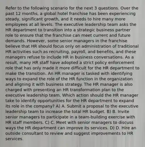 Refer to the following scenario for the next 3 questions. Over the past 12 months, a global hotel franchise has been experiencing steady, significant growth, and it needs to hire many more employees at all levels. The executive leadership team asks the HR department to transition into a strategic business partner role to ensure that the franchise can meet current and future demands. However, some senior managers in the franchise believe that HR should focus only on administration of traditional HR activities such as recruiting, payroll, and benefits, and these managers refuse to include HR in business conversations. As a result, many HR staff have adopted a strict policy enforcement role that has only made it more difficult for the HR department to make the transition. An HR manager is tasked with identifying ways to expand the role of the HR function in the organization and aligning it with business strategy. The HR manager is also charged with presenting an HR transformation plan to the executive leadership team. Which action should the HR manager take to identify opportunities for the HR department to expand its role in the company? A) A. Submit a proposal to the executive leadership team to increase the total HR budget. B) B. Invite senior managers to participate in a team-building exercise with HR staff members. C) C. Meet with senior managers to discuss ways the HR department can improve its services. D) D. Hire an outside consultant to review and suggest improvements to HR services.