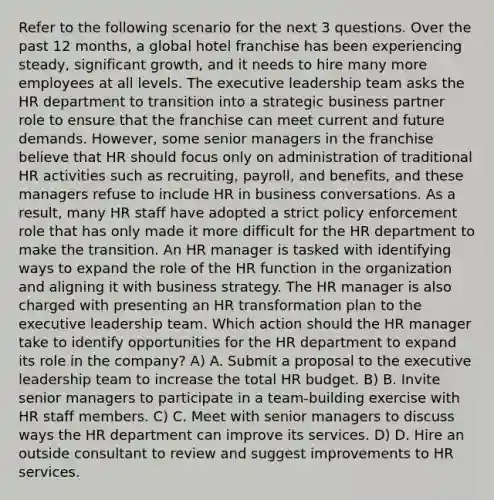 Refer to the following scenario for the next 3 questions. Over the past 12 months, a global hotel franchise has been experiencing steady, significant growth, and it needs to hire many more employees at all levels. The executive leadership team asks the HR department to transition into a strategic business partner role to ensure that the franchise can meet current and future demands. However, some senior managers in the franchise believe that HR should focus only on administration of traditional HR activities such as recruiting, payroll, and benefits, and these managers refuse to include HR in business conversations. As a result, many HR staff have adopted a strict policy enforcement role that has only made it more difficult for the HR department to make the transition. An HR manager is tasked with identifying ways to expand the role of the HR function in the organization and aligning it with business strategy. The HR manager is also charged with presenting an HR transformation plan to the executive leadership team. Which action should the HR manager take to identify opportunities for the HR department to expand its role in the company? A) A. Submit a proposal to the executive leadership team to increase the total HR budget. B) B. Invite senior managers to participate in a team-building exercise with HR staff members. C) C. Meet with senior managers to discuss ways the HR department can improve its services. D) D. Hire an outside consultant to review and suggest improvements to HR services.