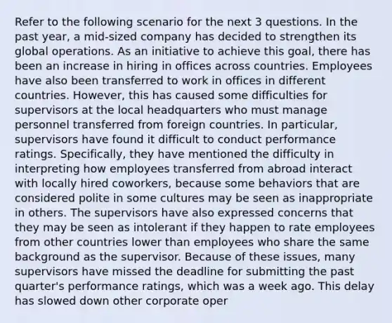 Refer to the following scenario for the next 3 questions. In the past year, a mid-sized company has decided to strengthen its global operations. As an initiative to achieve this goal, there has been an increase in hiring in offices across countries. Employees have also been transferred to work in offices in different countries. However, this has caused some difficulties for supervisors at the local headquarters who must manage personnel transferred from foreign countries. In particular, supervisors have found it difficult to conduct performance ratings. Specifically, they have mentioned the difficulty in interpreting how employees transferred from abroad interact with locally hired coworkers, because some behaviors that are considered polite in some cultures may be seen as inappropriate in others. The supervisors have also expressed concerns that they may be seen as intolerant if they happen to rate employees from other countries lower than employees who share the same background as the supervisor. Because of these issues, many supervisors have missed the deadline for submitting the past quarter's performance ratings, which was a week ago. This delay has slowed down other corporate oper