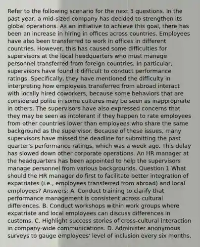 Refer to the following scenario for the next 3 questions. In the past year, a mid-sized company has decided to strengthen its global operations. As an initiative to achieve this goal, there has been an increase in hiring in offices across countries. Employees have also been transferred to work in offices in different countries. However, this has caused some difficulties for supervisors at the local headquarters who must manage personnel transferred from foreign countries. In particular, supervisors have found it difficult to conduct performance ratings. Specifically, they have mentioned the difficulty in interpreting how employees transferred from abroad interact with locally hired coworkers, because some behaviors that are considered polite in some cultures may be seen as inappropriate in others. The supervisors have also expressed concerns that they may be seen as intolerant if they happen to rate employees from other countries lower than employees who share the same background as the supervisor. Because of these issues, many supervisors have missed the deadline for submitting the past quarter's performance ratings, which was a week ago. This delay has slowed down other corporate operations. An HR manager at the headquarters has been appointed to help the supervisors manage personnel from various backgrounds. Question 1 What should the HR manager do first to facilitate better integration of expatriates (i.e., employees transferred from abroad) and local employees? Answers: A. Conduct training to clarify that performance management is consistent across cultural differences. B. Conduct workshops within work groups where expatriate and local employees can discuss differences in customs. C. Highlight success stories of cross-cultural interaction in company-wide communications. D. Administer anonymous surveys to gauge employees' level of inclusion every six months.