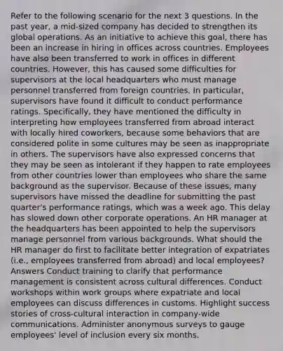 Refer to the following scenario for the next 3 questions. In the past year, a mid-sized company has decided to strengthen its global operations. As an initiative to achieve this goal, there has been an increase in hiring in offices across countries. Employees have also been transferred to work in offices in different countries. However, this has caused some difficulties for supervisors at the local headquarters who must manage personnel transferred from foreign countries. In particular, supervisors have found it difficult to conduct performance ratings. Specifically, they have mentioned the difficulty in interpreting how employees transferred from abroad interact with locally hired coworkers, because some behaviors that are considered polite in some cultures may be seen as inappropriate in others. The supervisors have also expressed concerns that they may be seen as intolerant if they happen to rate employees from other countries lower than employees who share the same background as the supervisor. Because of these issues, many supervisors have missed the deadline for submitting the past quarter's performance ratings, which was a week ago. This delay has slowed down other corporate operations. An HR manager at the headquarters has been appointed to help the supervisors manage personnel from various backgrounds. What should the HR manager do first to facilitate better integration of expatriates (i.e., employees transferred from abroad) and local employees? Answers Conduct training to clarify that performance management is consistent across cultural differences. Conduct workshops within work groups where expatriate and local employees can discuss differences in customs. Highlight success stories of cross-cultural interaction in company-wide communications. Administer anonymous surveys to gauge employees' level of inclusion every six months.