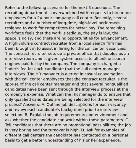 Refer to the following scenario for the next 3 questions. The recruiting department is overwhelmed with requests to hire more employees for a 24-hour company call center. Recently, several recruiters and a number of long-time, high-level performers resigned to work for competitors for better pay. The remaining workforce feels that the work is tedious, the pay is low, the space is noisy, and there are no opportunities for advancement. A high-volume contract recruiter from a local search firm has been brought in to assist in hiring for the call center vacancies. The contract recruiter sets up a private office that doubles as an interview room and is given system access to all online search engines paid for by the company. The company is charged a finder's fee for each candidate that the call center manager interviews. The HR manager is alerted in casual conversation with the call center employees that the contract recruiter is the spouse of the call center manager and that several nonqualified candidates have been sent through the interview process at the company's expense. What can the HR manager do to ensure that only qualified candidates are being selected for the interview process? Answers: A. Outline job descriptions for each vacancy and review each candidate's background prior to interview selection. B. Explain the job requirements and environment and ask whether the candidate can work within those parameters. C. Tell candidates that there are no promotional possibilities; the job is very boring and the turnover is high. D. Ask for examples of different call centers the candidate has contacted on a personal basis to get a better understanding of his or her experience.