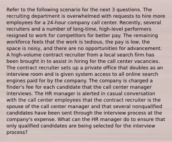 Refer to the following scenario for the next 3 questions. The recruiting department is overwhelmed with requests to hire more employees for a 24-hour company call center. Recently, several recruiters and a number of long-time, high-level performers resigned to work for competitors for better pay. The remaining workforce feels that the work is tedious, the pay is low, the space is noisy, and there are no opportunities for advancement. A high-volume contract recruiter from a local search firm has been brought in to assist in hiring for the call center vacancies. The contract recruiter sets up a private office that doubles as an interview room and is given system access to all online search engines paid for by the company. The company is charged a finder's fee for each candidate that the call center manager interviews. The HR manager is alerted in casual conversation with the call center employees that the contract recruiter is the spouse of the call center manager and that several nonqualified candidates have been sent through the interview process at the company's expense. What can the HR manager do to ensure that only qualified candidates are being selected for the interview process?