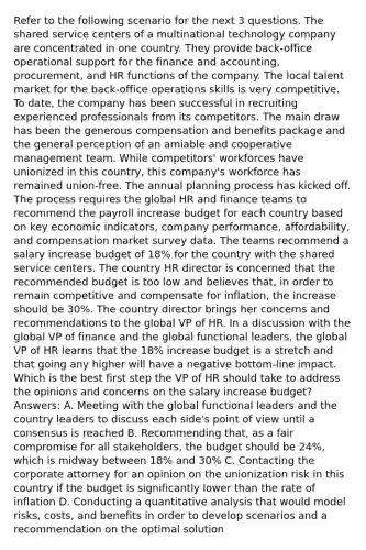 Refer to the following scenario for the next 3 questions. The shared service centers of a multinational technology company are concentrated in one country. They provide back-office operational support for the finance and accounting, procurement, and HR functions of the company. The local talent market for the back-office operations skills is very competitive. To date, the company has been successful in recruiting experienced professionals from its competitors. The main draw has been the generous compensation and benefits package and the general perception of an amiable and cooperative management team. While competitors' workforces have unionized in this country, this company's workforce has remained union-free. The annual planning process has kicked off. The process requires the global HR and finance teams to recommend the payroll increase budget for each country based on key economic indicators, company performance, affordability, and compensation market survey data. The teams recommend a salary increase budget of 18% for the country with the shared service centers. The country HR director is concerned that the recommended budget is too low and believes that, in order to remain competitive and compensate for inflation, the increase should be 30%. The country director brings her concerns and recommendations to the global VP of HR. In a discussion with the global VP of finance and the global functional leaders, the global VP of HR learns that the 18% increase budget is a stretch and that going any higher will have a negative bottom-line impact. Which is the best first step the VP of HR should take to address the opinions and concerns on the salary increase budget? Answers: A. Meeting with the global functional leaders and the country leaders to discuss each side's point of view until a consensus is reached B. Recommending that, as a fair compromise for all stakeholders, the budget should be 24%, which is midway between 18% and 30% C. Contacting the corporate attorney for an opinion on the unionization risk in this country if the budget is significantly lower than the rate of inflation D. Conducting a quantitative analysis that would model risks, costs, and benefits in order to develop scenarios and a recommendation on the optimal solution