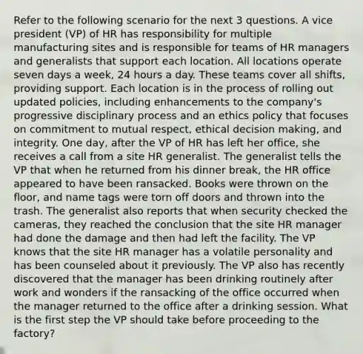 Refer to the following scenario for the next 3 questions. A vice president (VP) of HR has responsibility for multiple manufacturing sites and is responsible for teams of HR managers and generalists that support each location. All locations operate seven days a week, 24 hours a day. These teams cover all shifts, providing support. Each location is in the process of rolling out updated policies, including enhancements to the company's progressive disciplinary process and an ethics policy that focuses on commitment to mutual respect, ethical decision making, and integrity. One day, after the VP of HR has left her office, she receives a call from a site HR generalist. The generalist tells the VP that when he returned from his dinner break, the HR office appeared to have been ransacked. Books were thrown on the floor, and name tags were torn off doors and thrown into the trash. The generalist also reports that when security checked the cameras, they reached the conclusion that the site HR manager had done the damage and then had left the facility. The VP knows that the site HR manager has a volatile personality and has been counseled about it previously. The VP also has recently discovered that the manager has been drinking routinely after work and wonders if the ransacking of the office occurred when the manager returned to the office after a drinking session. What is the first step the VP should take before proceeding to the factory?