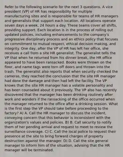 Refer to the following scenario for the next 3 questions. A vice president (VP) of HR has responsibility for multiple manufacturing sites and is responsible for teams of HR managers and generalists that support each location. All locations operate seven days a week, 24 hours a day. These teams cover all shifts, providing support. Each location is in the process of rolling out updated policies, including enhancements to the company's progressive disciplinary process and an ethics policy that focuses on commitment to mutual respect, <a href='https://www.questionai.com/knowledge/kfRu0DCz26-ethical-decision' class='anchor-knowledge'>ethical decision</a> making, and integrity. One day, after the VP of HR has left her office, she receives a call from a site HR generalist. The generalist tells the VP that when he returned from his dinner break, the HR office appeared to have been ransacked. Books were thrown on the floor, and name tags were torn off doors and thrown into the trash. The generalist also reports that when security checked the cameras, they reached the conclusion that the site HR manager had done the damage and then had left the facility. The VP knows that the site HR manager has a volatile personality and has been counseled about it previously. The VP also has recently discovered that the manager has been drinking routinely after work and wonders if the ransacking of the office occurred when the manager returned to the office after a drinking session. What is the first step the VP should take before proceeding to the factory? A) A. Call the HR manager to discuss the incident, conveying concern that this behavior is inconsistent with the organization's values and policies. B) B. Call security to notify them of her pending arrival and request to meet to review the surveillance coverage. C) C. Call the local police to request their presence at the site to bring forward charges of property destruction against the manager. D) D. Call the site general manager to inform him of the situation, advising that the HR manager will be terminated.
