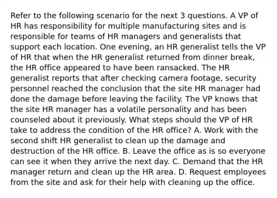 Refer to the following scenario for the next 3 questions. A VP of HR has responsibility for multiple manufacturing sites and is responsible for teams of HR managers and generalists that support each location. One evening, an HR generalist tells the VP of HR that when the HR generalist returned from dinner break, the HR office appeared to have been ransacked. The HR generalist reports that after checking camera footage, security personnel reached the conclusion that the site HR manager had done the damage before leaving the facility. The VP knows that the site HR manager has a volatile personality and has been counseled about it previously. What steps should the VP of HR take to address the condition of the HR office? A. Work with the second shift HR generalist to clean up the damage and destruction of the HR office. B. Leave the office as is so everyone can see it when they arrive the next day. C. Demand that the HR manager return and clean up the HR area. D. Request employees from the site and ask for their help with cleaning up the office.