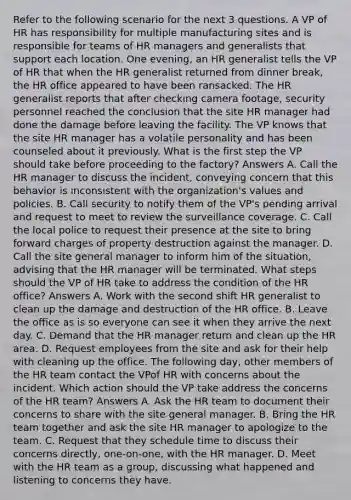 Refer to the following scenario for the next 3 questions. A VP of HR has responsibility for multiple manufacturing sites and is responsible for teams of HR managers and generalists that support each location. One evening, an HR generalist tells the VP of HR that when the HR generalist returned from dinner break, the HR office appeared to have been ransacked. The HR generalist reports that after checking camera footage, security personnel reached the conclusion that the site HR manager had done the damage before leaving the facility. The VP knows that the site HR manager has a volatile personality and has been counseled about it previously. What is the first step the VP should take before proceeding to the factory? Answers A. Call the HR manager to discuss the incident, conveying concern that this behavior is inconsistent with the organization's values and policies. B. Call security to notify them of the VP's pending arrival and request to meet to review the surveillance coverage. C. Call the local police to request their presence at the site to bring forward charges of property destruction against the manager. D. Call the site general manager to inform him of the situation, advising that the HR manager will be terminated. What steps should the VP of HR take to address the condition of the HR office? Answers A. Work with the second shift HR generalist to clean up the damage and destruction of the HR office. B. Leave the office as is so everyone can see it when they arrive the next day. C. Demand that the HR manager return and clean up the HR area. D. Request employees from the site and ask for their help with cleaning up the office. The following day, other members of the HR team contact the VPof HR with concerns about the incident. Which action should the VP take address the concerns of the HR team? Answers A. Ask the HR team to document their concerns to share with the site general manager. B. Bring the HR team together and ask the site HR manager to apologize to the team. C. Request that they schedule time to discuss their concerns directly, one-on-one, with the HR manager. D. Meet with the HR team as a group, discussing what happened and listening to concerns they have.