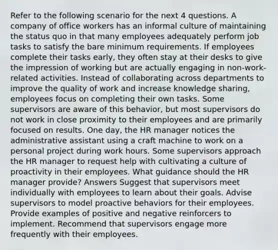 Refer to the following scenario for the next 4 questions. A company of office workers has an informal culture of maintaining the status quo in that many employees adequately perform job tasks to satisfy the bare minimum requirements. If employees complete their tasks early, they often stay at their desks to give the impression of working but are actually engaging in non-work-related activities. Instead of collaborating across departments to improve the quality of work and increase knowledge sharing, employees focus on completing their own tasks. Some supervisors are aware of this behavior, but most supervisors do not work in close proximity to their employees and are primarily focused on results. One day, the HR manager notices the administrative assistant using a craft machine to work on a personal project during work hours. Some supervisors approach the HR manager to request help with cultivating a culture of proactivity in their employees. What guidance should the HR manager provide? Answers Suggest that supervisors meet individually with employees to learn about their goals. Advise supervisors to model proactive behaviors for their employees. Provide examples of positive and negative reinforcers to implement. Recommend that supervisors engage more frequently with their employees.