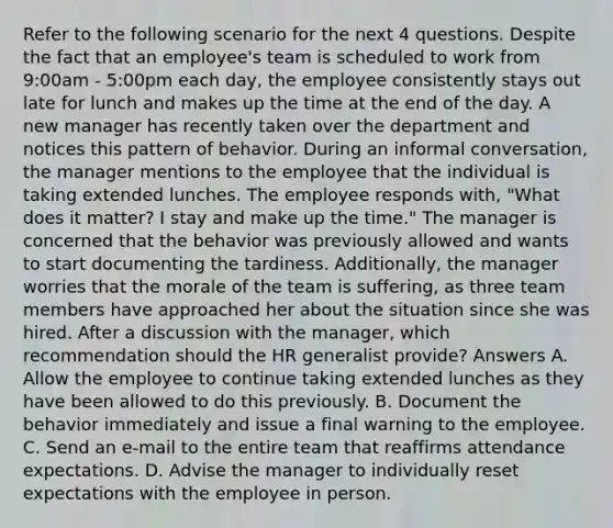 Refer to the following scenario for the next 4 questions. Despite the fact that an employee's team is scheduled to work from 9:00am - 5:00pm each day, the employee consistently stays out late for lunch and makes up the time at the end of the day. A new manager has recently taken over the department and notices this pattern of behavior. During an informal conversation, the manager mentions to the employee that the individual is taking extended lunches. The employee responds with, "What does it matter? I stay and make up the time." The manager is concerned that the behavior was previously allowed and wants to start documenting the tardiness. Additionally, the manager worries that the morale of the team is suffering, as three team members have approached her about the situation since she was hired. After a discussion with the manager, which recommendation should the HR generalist provide? Answers A. Allow the employee to continue taking extended lunches as they have been allowed to do this previously. B. Document the behavior immediately and issue a final warning to the employee. C. Send an e-mail to the entire team that reaffirms attendance expectations. D. Advise the manager to individually reset expectations with the employee in person.