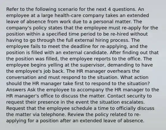 Refer to the following scenario for the next 4 questions. An employee at a large health-care company takes an extended leave of absence from work due to a personal matter. The company's policy states that the employee must re-apply for the position within a specified time period to be re-hired without having to go through the full external hiring process. The employee fails to meet the deadline for re-applying, and the position is filled with an external candidate. After finding out that the position was filled, the employee reports to the office. The employee begins yelling at the supervisor, demanding to have the employee's job back. The HR manager overhears the conversation and must respond to the situation. What action should the HR manager take first to respond to the situation? Answers Ask the employee to accompany the HR manager to the HR manager's office to discuss the matter. Contact security to request their presence in the event the situation escalates. Request that the employee schedule a time to officially discuss the matter via telephone. Review the policy related to re-applying for a position after an extended leave of absence.