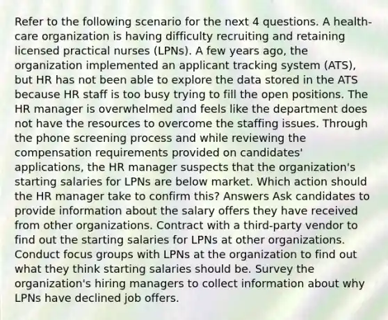 Refer to the following scenario for the next 4 questions. A health-care organization is having difficulty recruiting and retaining licensed practical nurses (LPNs). A few years ago, the organization implemented an applicant tracking system (ATS), but HR has not been able to explore the data stored in the ATS because HR staff is too busy trying to fill the open positions. The HR manager is overwhelmed and feels like the department does not have the resources to overcome the staffing issues. Through the phone screening process and while reviewing the compensation requirements provided on candidates' applications, the HR manager suspects that the organization's starting salaries for LPNs are below market. Which action should the HR manager take to confirm this? Answers Ask candidates to provide information about the salary offers they have received from other organizations. Contract with a third-party vendor to find out the starting salaries for LPNs at other organizations. Conduct focus groups with LPNs at the organization to find out what they think starting salaries should be. Survey the organization's hiring managers to collect information about why LPNs have declined job offers.