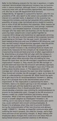 Refer to the following scenario for the next 4 questions. A highly matrixed, decentralized international company has six business units in various locations. Although there's a corporate human resources team with all HR functions represented, each business unit also has its own HR department that functions independently. All operate in a polycentric fashion; only the vice presidents of HR, who report to the senior vice president of HR, interact on a periodic basis. A downturn in the economy has impacted the company and has led corporate HR to explore the possibility of using a new centralized service model to combine one or more of the HR functions into corporate. Other reasons for this include a reduction in practitioners, cost savings, improved consistency, and elevated expertise. A human resources manager who has been with one business unit for the last seven years has been asked to join a team pulled together by corporate HR to design and implement an appropriate servicing model. He is the only one from outside of the corporate function participating on the team. For the past month, the team has been looking at the pros and cons of different HR structures, and they are discussing a shared services approach. How should the team start the process of determining the appropriate HR servicing model? Answers A. By reviewing financial results and productivity measures for the company B. By researching and implementing trends and best practices of other organizations C. By determining a structure that will align with the company's strategic plan and objectives D. By talking with employees to gain insight about what outcomes they are looking for How should the team best use the HR manager's experience with the organization? Answers A. They should use the HR manager to provide balanced input into the structure and delivery approach. B. They should consider the HR manager's input only if they are talking about location issues. C. The experience of the HR manager isn't critical, because the team has other members. D. They should not consider the HR manager's input, as he does not have an understanding of corporate HR. What should the team do to gain buy-in for its recommendations? Answers A. Getting buy-in isn't practical due to the decentralized nature of the organization. B. The organization is sponsoring this team; therefore, there is no need to get buy-in on the changes. C. The team should wait until the leadership asks for its recommendations; then it should provide them. D. The team should develop a business case outlining its recommendations to present to the leadership team. Changes to the HR structure or delivery model can create frustration and anxiety among employees. What is the best approach the team should take to ensure a smooth adoption by employees? Answers A. Do nothing, as it is too early to create a communication plan and it may cause confusion and concern among employees. B. Respond to employees when they start to provide feedback during the implementation of the new structure and delivery model. CORRECT C. Develop an impactful communication plan outlining the team's purpose, the need for change, and a high-level overview of the upcoming changes. D. Begin talking with employees about changes that could occur and ideas that are being tossed around as potential solutions in HR delivery.