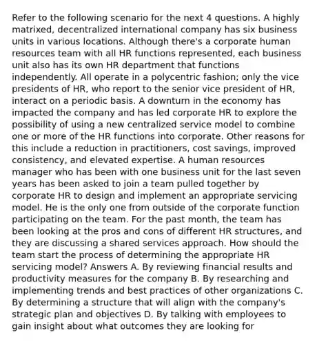 Refer to the following scenario for the next 4 questions. A highly matrixed, decentralized international company has six business units in various locations. Although there's a corporate human resources team with all HR functions represented, each business unit also has its own HR department that functions independently. All operate in a polycentric fashion; only the vice presidents of HR, who report to the senior vice president of HR, interact on a periodic basis. A downturn in the economy has impacted the company and has led corporate HR to explore the possibility of using a new centralized service model to combine one or more of the HR functions into corporate. Other reasons for this include a reduction in practitioners, cost savings, improved consistency, and elevated expertise. A human resources manager who has been with one business unit for the last seven years has been asked to join a team pulled together by corporate HR to design and implement an appropriate servicing model. He is the only one from outside of the corporate function participating on the team. For the past month, the team has been looking at the pros and cons of different HR structures, and they are discussing a shared services approach. How should the team start the process of determining the appropriate HR servicing model? Answers A. By reviewing financial results and productivity measures for the company B. By researching and implementing trends and best practices of other organizations C. By determining a structure that will align with the company's strategic plan and objectives D. By talking with employees to gain insight about what outcomes they are looking for