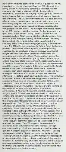 Refer to the following scenario for the next 4 questions. An HR consultant receives a phone call from the CFO of a mid-sized family-owned manufacturing company. She states that the company's turnover is nearing 100% in the operations department. Employees are staying an average of 60 to 90 days before leaving. Exit interviews indicate that turnover is due to lack of training. The CFO doesn't understand this data, because all new employees participate in a one-day orientation and an onboarding program. The consultant further learns that the manager of the operations department has a reputation for being aggressive and direct. The manager, who directly reports to the CEO, has been with the company for ten years and is a good friend of the owners' family. The CFO admits that the manager can be difficult to deal with but nobody says anything because of the manager's strong relationship with the family. She says that while morale is low in the department, the company hasn't conducted an employee survey in at least two years. The CFO asks the consultant for help in fixing the turnover problem. They discuss various options, including training, coaching, and an employee engagement survey. A minimal budget has been provided to determine which tasks are necessary and to complete them. The consultant agrees that turnover needs to be addressed quickly. Which are the initial actions they should take to determine the root cause? Answers A. Continue discussions with the CFO to further clarify comments about the manager's behaviors. B. Privately speak to the family owners about their knowledge of the issues. C. Interview executive staff about operations department results and the manager's performance. D. Further analyze exit interview information for details about training deficiencies. The consultant is surprised at how brief the onboarding process is and how it appears to focus more on orientation activities. Which action should the consultant recommend to create a long-term onboarding program? Answers A. Provide operations training on equipment to improve skills and enhance individual performance. B. Maintain the current orientation program, but assign a mentor for new hires' first two weeks. C. Evaluate and enhance the company's orientation and onboarding program to cover the first 90 days. D. Offer a management training program that emphasizes interpersonal skills and employee development responsibilities. The CFO has requested that the consultant administer an employee survey. Which action should the consultant take to determine if a survey would, in fact, be the best step to take at this point? Answers A. Use questions from a standard survey. B. Review past surveys from the organization to benchmark results. C. Outsource the survey to a firm that is well-known for employee surveys. D. Request assurance from the entire executive team that action will be taken based on the results of the survey. The CEO supports the consultant's recommendation to further develop the manager through executive coaching. Which step should the consultant take to gain the manager's support for coaching? Answers A. Develop talking points with the CEO to use to discuss the benefits of coaching with the manager. B. Ask the manager's direct reports to demonstrate their support of coaching by providing positive feedback. C. Independently advise the manager about the issues and recommend coaching as a way to address them. D. Talk to the manager's peers to identify situations where he could have behaved in a more effective manner.