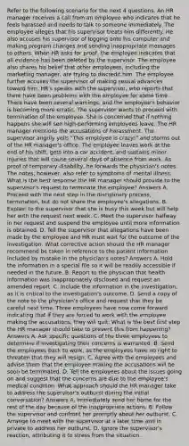 Refer to the following scenario for the next 4 questions. An HR manager receives a call from an employee who indicates that he feels harassed and needs to talk to someone immediately. The employee alleges that his supervisor treats him differently. He also accuses his supervisor of logging onto his computer and making program changes and sending inappropriate messages to others. When HR asks for proof, the employee indicates that all evidence has been deleted by the supervisor. The employee also shares his belief that other employees, including the marketing manager, are trying to discredit him. The employee further accuses the supervisor of making sexual advances toward him. HR's speaks with the supervisor, who reports that there have been problems with the employee for some time. There have been several warnings, and the employee's behavior is becoming more erratic. The supervisor wants to proceed with termination of the employee. She is concerned that if nothing happens she will see high-performing employees leave. The HR manager mentions the accusations of harassment. The supervisor angrily yells "This employee is crazy!" and storms out of the HR manager's office. The employee leaves work at the end of his shift, gets into a car accident, and sustains minor injuries that will cause several days of absence from work. As proof of temporary disability, he forwards the physician's notes. The notes, however, also refer to symptoms of mental illness. What is the best response the HR manager should provide to the supervisor's request to terminate the employee? Answers A. Proceed with the next step in the disciplinary process, termination, but do not share the employee's allegations. B. Explain to the supervisor that she is busy this week but will help her with the request next week. C. Meet the supervisor halfway in her request and suspend the employee until more information is obtained. D. Tell the supervisor that allegations have been made by the employee and HR must wait for the outcome of the investigation. What corrective action should the HR manager recommend be taken in reference to the patient information included by mistake in the physician's notes? Answers A. Hold the information in a special file so it will be readily accessible if needed in the future. B. Report to the physician that health information was inappropriately disclosed and request an amended report. C. Include the information in the investigation, as it is critical to the investigation's outcome. D. Send a copy of the note to the physician's office and request that they be careful next time. Three employees have now come forward indicating that if they are forced to work with the employee making the accusations, they will quit. What is the best first step the HR manager should take to prevent this from happening? Answers A. Ask specific questions of the three employees to determine if investigating their concerns is warranted. B. Send the employees back to work, as the employees have no right to threaten that they will resign. C. Agree with the employees and advise them that the employee making the accusations will be soon be terminated. D. Tell the employees about the issues going on and suggest that the concerns are due to the employee's medical condition. What approach should the HR manager take to address the supervisor's outburst during the initial conversation? Answers A. Immediately send her home for the rest of the day because of the inappropriate actions. B. Follow the supervisor and confront her promptly about her outburst. C. Arrange to meet with the supervisor at a later time and in private to address her outburst. D. Ignore the supervisor's reaction, attributing it to stress from the situation.