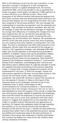 Refer to the following scenario for the next 4 questions. A new operations manager is assigned to a cash management operations function in a global wholesale bank. He recently acquired his MBA, and he has decided to use an assembly-line design and apply a total quality management (TQM) approach to increase efficiency at an offshore location. Many of the employees at the offshore location hold advanced degrees from their home countries and have professional-level experience, but because their degrees are not recognized by the bank, they have been assigned to clerical-level positions. The new manager has implemented his assembly-line approach, and the employees are miserable. They complain to the bank's president, who asks the HR manager to work with the operations manager to implement the change more effectively. In reviewing the changes that have been implemented, HR can see that the new approach has resulted in impressive business results, increasing the unit's throughput rate and the bottom line. However, the assembly-line element of the new work process means that some employees are only stapling documents together or putting them into a file folder. The work is monotonous and offers little autonomy to the employees. HR also notes that one element of the change is a move to a 24/7 operations schedule. Less desirable shifts offer higher pay, but the operation is still experiencing attendance problems. In addition, injuries that can be attributed to fatigue are increasing. It appears that the 24/7 schedule is causing personal and family issues for the employees. How should HR respond to the employee complaints? Answers A. Communicate directly to the employees, acknowledging their concerns and describing a plan to address them. B. Urge the manager to avoid the negative outcomes by reverting to the previous operating model. C. Explain that a change management program will be implemented for the team. D. With the manager, explain the new business approach to the team and ask them to give it a fair trial for the next three months. After responding to the complaints, how should HR continue to support the transition to the new approach? Answers A. Observe the impact of the responses given to the employees and wait to see if more complaints arise. B. Write a white paper on HR's recommendations for solving the problems. C. Recommend a temporary halt to the changes introduced in the unit. D. Use a data dashboard to show the progress of the change to leadership and communicate regular updates to leadership and employees. How could HR involve the employees to improve the design of their new roles and increase their satisfaction with their work? Answers A. Suggest that assignments on the assembly line be made in a random manner that prevents any appearance of favoritism. B. Propose that employees rotate through assembly-line positions so no one will be bound to the monotonous elements of the work for too long. C. Identify the best performers and give them better roles in the assembly-line process, leaving less-skilled and monotonous tasks to the poor performers. D. Facilitate a focus group with employees to identify alternatives that maintain the bottom-line value of the new initiative while solving complaints of boredom.