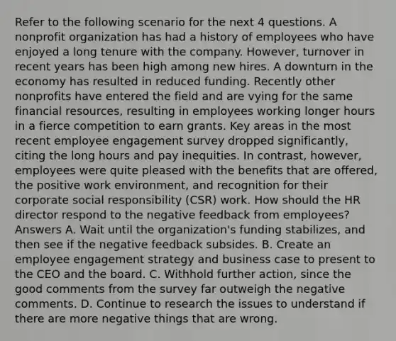 Refer to the following scenario for the next 4 questions. A nonprofit organization has had a history of employees who have enjoyed a long tenure with the company. However, turnover in recent years has been high among new hires. A downturn in the economy has resulted in reduced funding. Recently other nonprofits have entered the field and are vying for the same financial resources, resulting in employees working longer hours in a fierce competition to earn grants. Key areas in the most recent employee engagement survey dropped significantly, citing the long hours and pay inequities. In contrast, however, employees were quite pleased with the benefits that are offered, the positive work environment, and recognition for their corporate social responsibility (CSR) work. How should the HR director respond to the negative feedback from employees? Answers A. Wait until the organization's funding stabilizes, and then see if the negative feedback subsides. B. Create an employee engagement strategy and business case to present to the CEO and the board. C. Withhold further action, since the good comments from the survey far outweigh the negative comments. D. Continue to research the issues to understand if there are more negative things that are wrong.