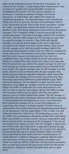 Refer to the following scenario for the next 4 questions. To reduce its use of paper, a large organization implements a new enterprise IT system with integrated HRIS modules for timekeeping and payroll. The new system requires all employees, including all exempt managers and senior executives, to submit their own digital time sheets by established deadlines. The implementation team includes the CHRO, the VP of accounting, and the chief information officer (CIO). During the roll-out, none of the senior executives, except the CHRO, complete their digital time sheets by the payroll deadline, even after being prompted several times by the payroll manager. This is causing a delay in payroll processing for the entire organization. The payroll manager contacts HR to discuss the issue, and the CHRO assigns the HR manager to work with the payroll manager to resolve it. The CHRO tells the HR manager that payroll should approve the senior executives' incomplete time sheets to prevent further delays. What should the HR manager do to help the payroll manager resolve the payroll processing delay? Answers Ask the CHRO to complete the senior executives' time sheets as their proxy. Request a meeting with the senior executives to discuss why they have not completed their time sheets. Notify the senior executives that failure to complete their time sheets will prevent all employees from receiving their pay. Advise the payroll manager to send one more prompt to remind the senior executives to complete their time sheets. The payroll manager tells the HR manager that the senior executives do not believe they should complete time sheets because they are salaried employees. What should the HR manager do? Answers Ask the senior executives why they think they should have different accommodations than other salaried employees. Tell the payroll manager that the senior executives must abide by company policies like all employees. Advise the CHRO to meet with the senior executives to train them on how to use the new system. Advise the CHRO to meet with the senior executives to explain why the new system requires them to submit digital time sheets. The HR manager is worried that the senior executives' behavior will send a message to all employees that timekeeping accuracy is not important. What should the manager do to convey the importance of submitting time sheets in a timely manner? Answers Send an organization-wide email explaining the timekeeping expectations for all employees. Ask the organization's CEO to make a formal statement about the importance of timekeeping accuracy. Tell the CHRO that no employees should be exempt from completing their time sheets in a timely manner. Send an organization-wide email describing the consequences for employees if they do not submit their time sheets on time. The HR manager is aware that two of the senior executives were on paid leave during the pay period. What should the HR manager do to ensure that payroll is processed quickly and accurately? Answers Inform the CHRO that processing the time sheets without recording leave will create long-term problems. Request a meeting with the senior executive team to discuss why processing incomplete time sheets is unethical. Tell the CHRO that the two senior executives were on paid leave during the pay period. Email the two senior executives a request to confirm the dates they were on paid leave.