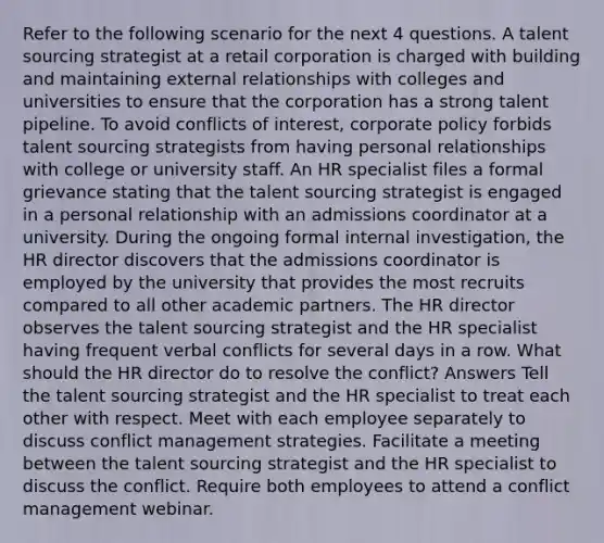 Refer to the following scenario for the next 4 questions. A talent sourcing strategist at a retail corporation is charged with building and maintaining external relationships with colleges and universities to ensure that the corporation has a strong talent pipeline. To avoid conflicts of interest, corporate policy forbids talent sourcing strategists from having personal relationships with college or university staff. An HR specialist files a formal grievance stating that the talent sourcing strategist is engaged in a personal relationship with an admissions coordinator at a university. During the ongoing formal internal investigation, the HR director discovers that the admissions coordinator is employed by the university that provides the most recruits compared to all other academic partners. The HR director observes the talent sourcing strategist and the HR specialist having frequent verbal conflicts for several days in a row. What should the HR director do to resolve the conflict? Answers Tell the talent sourcing strategist and the HR specialist to treat each other with respect. Meet with each employee separately to discuss conflict management strategies. Facilitate a meeting between the talent sourcing strategist and the HR specialist to discuss the conflict. Require both employees to attend a conflict management webinar.