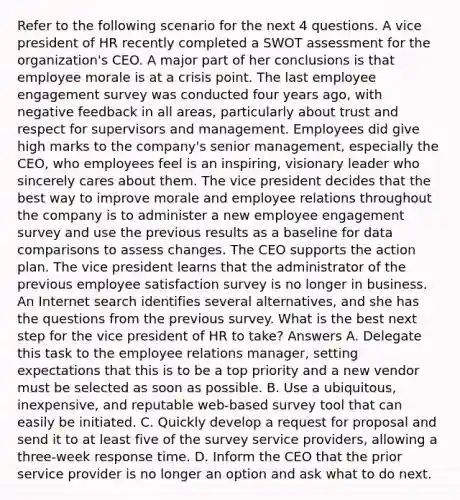 Refer to the following scenario for the next 4 questions. A vice president of HR recently completed a SWOT assessment for the organization's CEO. A major part of her conclusions is that employee morale is at a crisis point. The last employee engagement survey was conducted four years ago, with negative feedback in all areas, particularly about trust and respect for supervisors and management. Employees did give high marks to the company's senior management, especially the CEO, who employees feel is an inspiring, visionary leader who sincerely cares about them. The vice president decides that the best way to improve morale and employee relations throughout the company is to administer a new employee engagement survey and use the previous results as a baseline for data comparisons to assess changes. The CEO supports the action plan. The vice president learns that the administrator of the previous employee satisfaction survey is no longer in business. An Internet search identifies several alternatives, and she has the questions from the previous survey. What is the best next step for the vice president of HR to take? Answers A. Delegate this task to the employee relations manager, setting expectations that this is to be a top priority and a new vendor must be selected as soon as possible. B. Use a ubiquitous, inexpensive, and reputable web-based survey tool that can easily be initiated. C. Quickly develop a request for proposal and send it to at least five of the survey service providers, allowing a three-week response time. D. Inform the CEO that the prior service provider is no longer an option and ask what to do next.