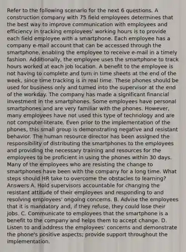 Refer to the following scenario for the next 6 questions. A construction company with 75 field employees determines that the best way to improve communication with employees and efficiency in tracking employees' working hours is to provide each field employee with a smartphone. Each employee has a company e-mail account that can be accessed through the smartphone, enabling the employee to receive e-mail in a timely fashion. Additionally, the employee uses the smartphone to track hours worked at each job location. A benefit to the employee is not having to complete and turn in time sheets at the end of the week, since time tracking is in real time. These phones should be used for business only and turned into the supervisor at the end of the workday. The company has made a significant financial investment in the smartphones. Some employees have personal smartphones and are very familiar with the phones. However, many employees have not used this type of technology and are not computer-literate. Even prior to the implementation of the phones, this small group is demonstrating negative and resistant behavior. The human resource director has been assigned the responsibility of distributing the smartphones to the employees and providing the necessary training and resources for the employees to be proficient in using the phones within 30 days. Many of the employees who are resisting the change to smartphones have been with the company for a long time. What steps should HR take to overcome the obstacles to learning? Answers A. Hold supervisors accountable for changing the resistant attitude of their employees and responding to and resolving employees' ongoing concerns. B. Advise the employees that it is mandatory and, if they refuse, they could lose their jobs. C. Communicate to employees that the smartphone is a benefit to the company and helps them to accept change. D. Listen to and address the employees' concerns and demonstrate the phone's positive aspects; provide support throughout the implementation.