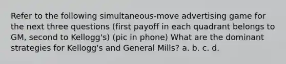 Refer to the following simultaneous-move advertising game for the next three questions (first payoff in each quadrant belongs to GM, second to Kellogg's) (pic in phone) What are the dominant strategies for Kellogg's and General Mills? a. b. c. d.