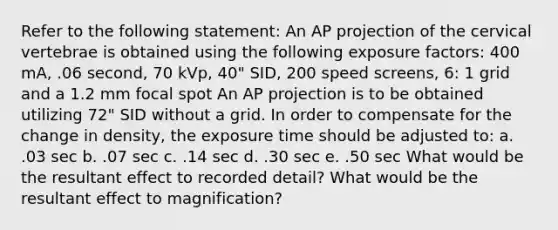 Refer to the following statement: An AP projection of the cervical vertebrae is obtained using the following exposure factors: 400 mA, .06 second, 70 kVp, 40" SID, 200 speed screens, 6: 1 grid and a 1.2 mm focal spot An AP projection is to be obtained utilizing 72" SID without a grid. In order to compensate for the change in density, the exposure time should be adjusted to: a. .03 sec b. .07 sec c. .14 sec d. .30 sec e. .50 sec What would be the resultant effect to recorded detail? What would be the resultant effect to magnification?