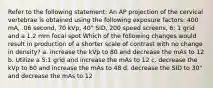 Refer to the following statement: An AP projection of the cervical vertebrae is obtained using the following exposure factors: 400 mA, .06 second, 70 kVp, 40" SID, 200 speed screens, 6: 1 grid and a 1.2 mm focal spot Which of the following changes would result in production of a shorter scale of contrast with no change in density? a. increase the kVp to 80 and decrease the mAs to 12 b. Utilize a 5:1 grid and increase the mAs to 12 c. decrease the kVp to 60 and increase the mAs to 48 d. decrease the SID to 30" and decrease the mAs to 12