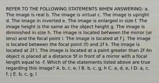 REFER TO THE FOLLOWING STATEMENTS WHEN ANSWERING: a. The image is real b. The image is virtual c. The image is upright d. The image in inverted e. The image is enlarged in size f. The image height is the same as the object height g. The image is diminished in size h. The image is located between the mirror (or lens) and the focal point i. The image is located at f j. The image is located between the focal point (f) and 2f k. The image is located at 2f l. The image is located at a point greater than 2f An object is placed at a distance 5f in front of a mirror with a focal length equal to -f. Which of the statements listed above are true regarding this image? A. b, c, e, l B. b, c, g, h C. a, d, e, l D. a, c, f, j E. b, c, g, l