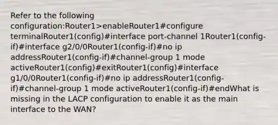 Refer to the following configuration:Router1>enableRouter1#configure terminalRouter1(config)#interface port-channel 1Router1(config-if)#interface g2/0/0Router1(config-if)#no ip addressRouter1(config-if)#channel-group 1 mode activeRouter1(config)#exitRouter1(config)#interface g1/0/0Router1(config-if)#no ip addressRouter1(config-if)#channel-group 1 mode activeRouter1(config-if)#endWhat is missing in the LACP configuration to enable it as the main interface to the WAN?