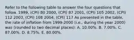 Refer to the following table to answer the four questions that follow. 1999, (CPI) 80 2000, (CPI) 87 2001, (CPI) 105 2002, (CPI) 112 2003, (CPI) 108 2004, (CPI) 117 As presented in the table, the rate of inflation from 1999-2000 (i.e., during the year 2000) was (rounded to two decimal places): A. 10.00%. B. 7.00%. C. 87.00%. D. 8.75%. E. 80.00%.