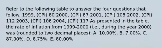 Refer to the following table to answer the four questions that follow. 1999, (CPI) 80 2000, (CPI) 87 2001, (CPI) 105 2002, (CPI) 112 2003, (CPI) 108 2004, (CPI) 117 As presented in the table, the rate of inflation from 1999-2000 (i.e., during the year 2000) was (rounded to two decimal places): A. 10.00%. B. 7.00%. C. 87.00%. D. 8.75%. E. 80.00%.