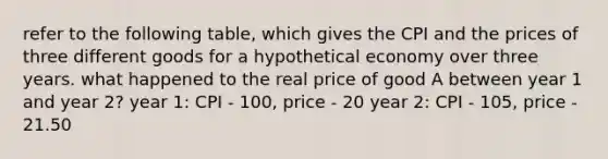 refer to the following table, which gives the CPI and the prices of three different goods for a hypothetical economy over three years. what happened to the real price of good A between year 1 and year 2? year 1: CPI - 100, price - 20 year 2: CPI - 105, price - 21.50