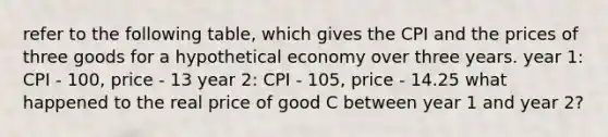 refer to the following table, which gives the CPI and the prices of three goods for a hypothetical economy over three years. year 1: CPI - 100, price - 13 year 2: CPI - 105, price - 14.25 what happened to the real price of good C between year 1 and year 2?