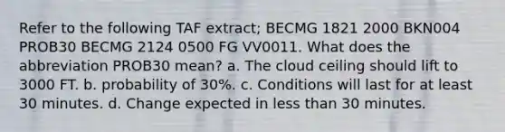 Refer to the following TAF extract; BECMG 1821 2000 BKN004 PROB30 BECMG 2124 0500 FG VV0011. What does the abbreviation PROB30 mean? a. The cloud ceiling should lift to 3000 FT. b. probability of 30%. c. Conditions will last for at least 30 minutes. d. Change expected in less than 30 minutes.