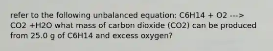 refer to the following unbalanced equation: C6H14 + O2 ---> CO2 +H2O what mass of carbon dioxide (CO2) can be produced from 25.0 g of C6H14 and excess oxygen?