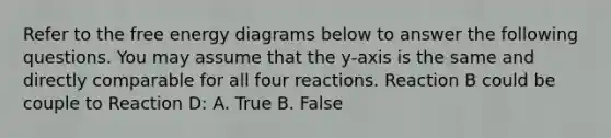 Refer to the free energy diagrams below to answer the following questions. You may assume that the y-axis is the same and directly comparable for all four reactions. Reaction B could be couple to Reaction D: A. True B. False