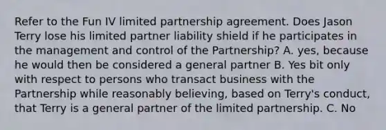 Refer to the Fun IV limited partnership agreement. Does Jason Terry lose his limited partner liability shield if he participates in the management and control of the Partnership? A. yes, because he would then be considered a general partner B. Yes bit only with respect to persons who transact business with the Partnership while reasonably believing, based on Terry's conduct, that Terry is a general partner of the limited partnership. C. No