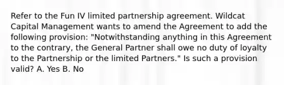 Refer to the Fun IV limited partnership agreement. Wildcat Capital Management wants to amend the Agreement to add the following provision: "Notwithstanding anything in this Agreement to the contrary, the General Partner shall owe no duty of loyalty to the Partnership or the limited Partners." Is such a provision valid? A. Yes B. No