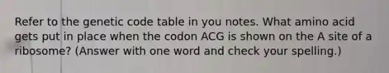 Refer to the genetic code table in you notes. What amino acid gets put in place when the codon ACG is shown on the A site of a ribosome? (Answer with one word and check your spelling.)